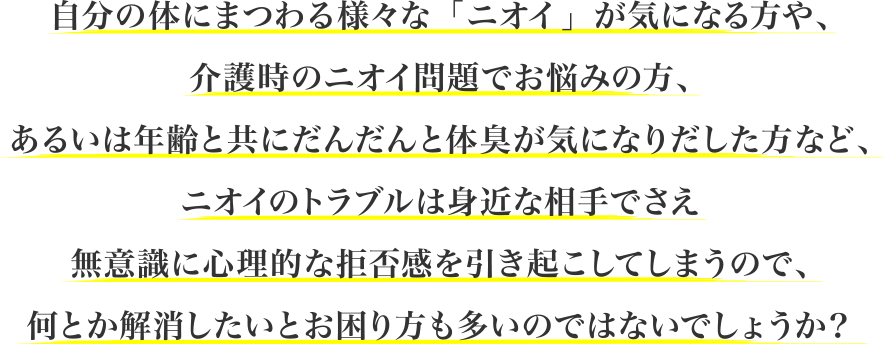 自分の体にまつわる様々な「ニオイ」が気になる方や、介護時のニオイ問題でお悩みの方、あるいは年齢と共にだんだんと体臭が気になりだした方など、ニオイのトラブルは身近な相手でさえ無意識に心理的な拒否感を引き起こしてしまうので、何とか解消したいとお困り方も多いのではないでしょうか？